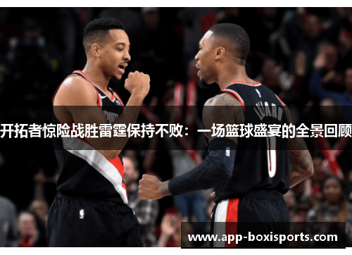 开拓者惊险战胜雷霆保持不败：一场篮球盛宴的全景回顾
