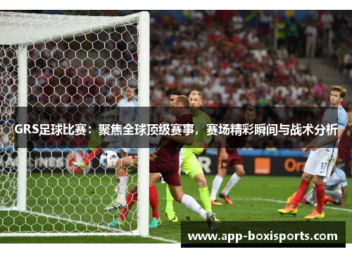 GRS足球比赛：聚焦全球顶级赛事，赛场精彩瞬间与战术分析